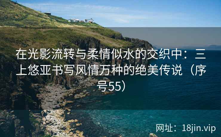 在光影流转与柔情似水的交织中：三上悠亚书写风情万种的绝美传说（序号55）