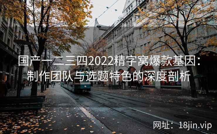 国产一二三四2022精字窝爆款基因：制作团队与选题特色的深度剖析