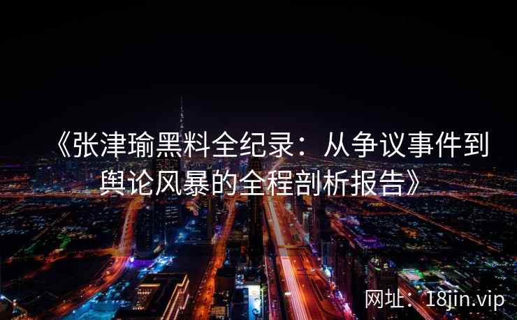 《张津瑜黑料全纪录：从争议事件到舆论风暴的全程剖析报告》