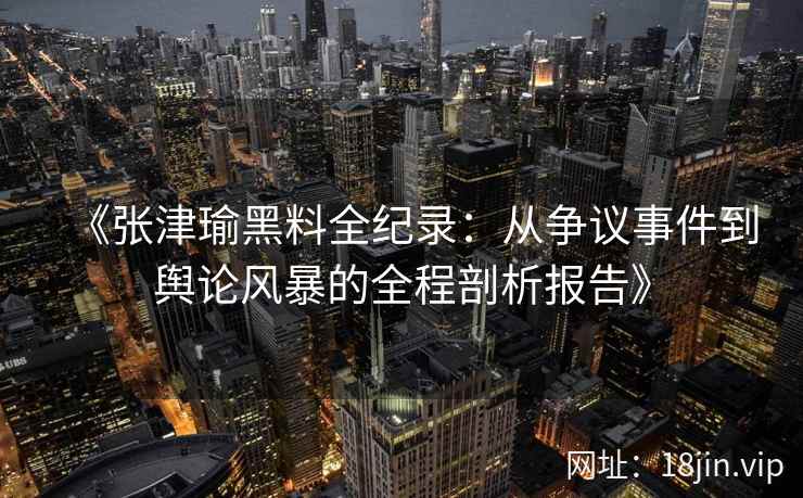 《张津瑜黑料全纪录：从争议事件到舆论风暴的全程剖析报告》