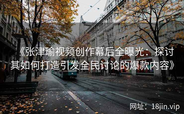 《张津瑜视频创作幕后全曝光：探讨其如何打造引发全民讨论的爆款内容》