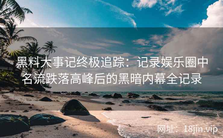 黑料大事记终极追踪：记录娱乐圈中名流跌落高峰后的黑暗内幕全记录