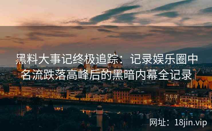 黑料大事记终极追踪：记录娱乐圈中名流跌落高峰后的黑暗内幕全记录