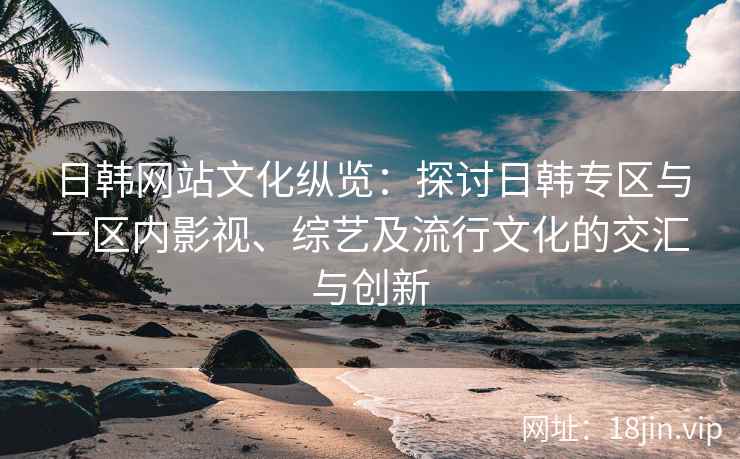 日韩网站文化纵览：探讨日韩专区与一区内影视、综艺及流行文化的交汇与创新