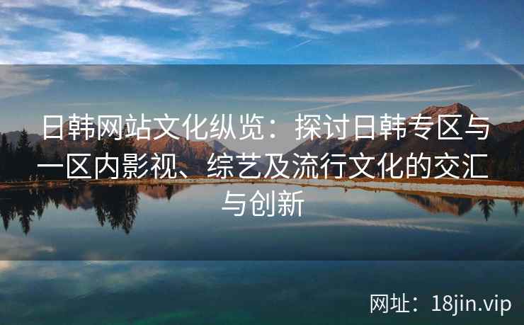 日韩网站文化纵览：探讨日韩专区与一区内影视、综艺及流行文化的交汇与创新