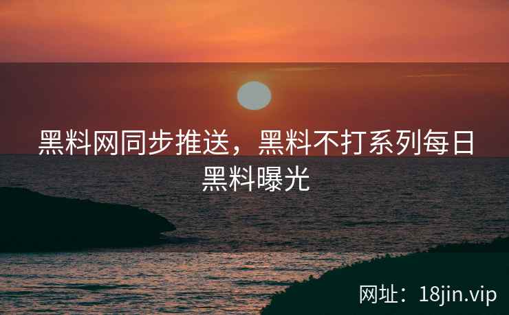 黑料网同步推送，黑料不打系列每日黑料曝光