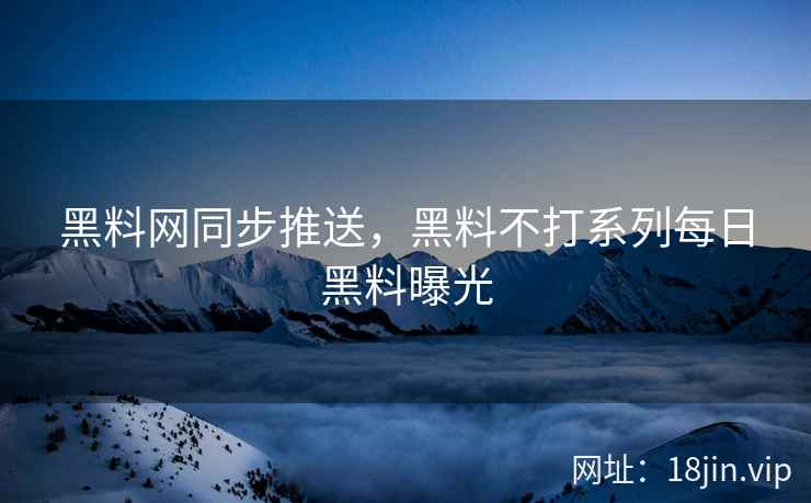 黑料网同步推送，黑料不打系列每日黑料曝光
