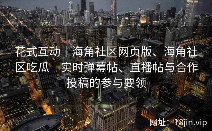 花式互动｜海角社区网页版、海角社区吃瓜｜实时弹幕帖、直播帖与合作投稿的参与要领
