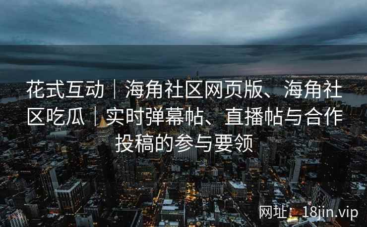 花式互动｜海角社区网页版、海角社区吃瓜｜实时弹幕帖、直播帖与合作投稿的参与要领