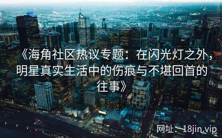 《海角社区热议专题：在闪光灯之外，明星真实生活中的伤痕与不堪回首的往事》