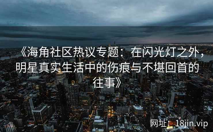 《海角社区热议专题：在闪光灯之外，明星真实生活中的伤痕与不堪回首的往事》
