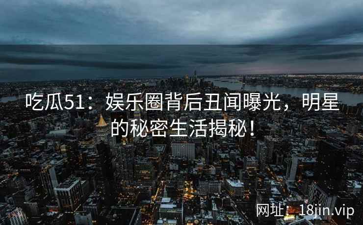 吃瓜51：娱乐圈背后丑闻曝光，明星的秘密生活揭秘！