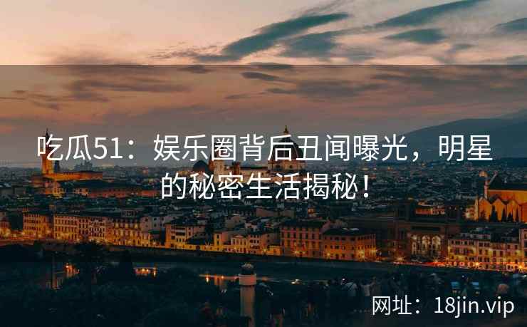 吃瓜51：娱乐圈背后丑闻曝光，明星的秘密生活揭秘！
