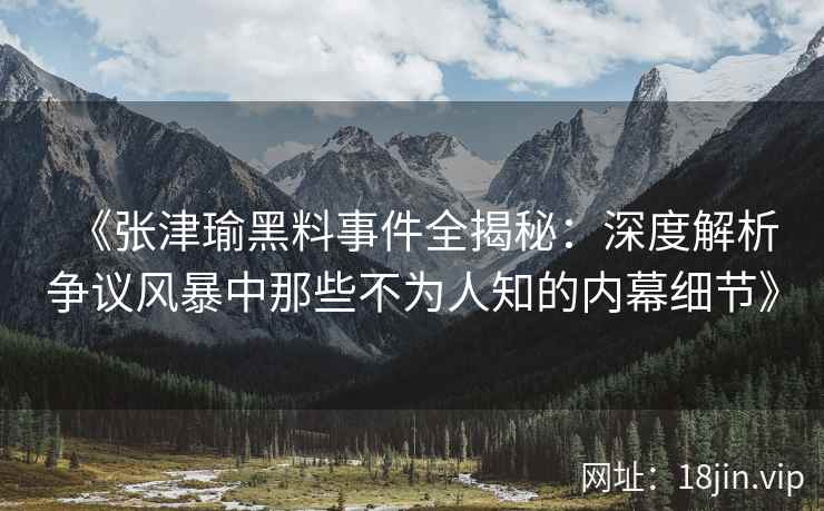 《张津瑜黑料事件全揭秘：深度解析争议风暴中那些不为人知的内幕细节》