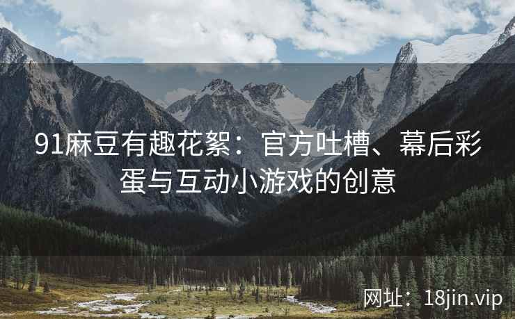 91麻豆有趣花絮：官方吐槽、幕后彩蛋与互动小游戏的创意