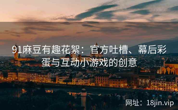91麻豆有趣花絮：官方吐槽、幕后彩蛋与互动小游戏的创意