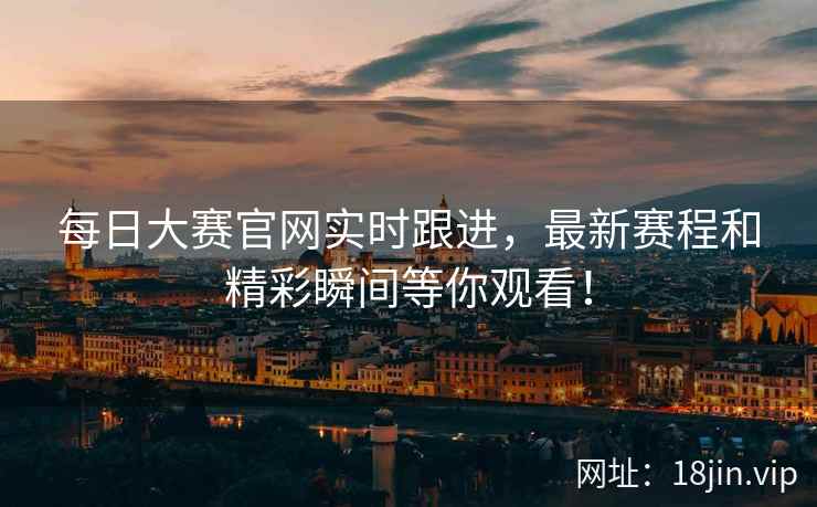 每日大赛官网实时跟进，最新赛程和精彩瞬间等你观看！