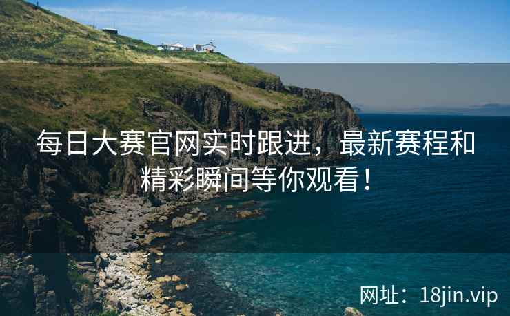 每日大赛官网实时跟进，最新赛程和精彩瞬间等你观看！