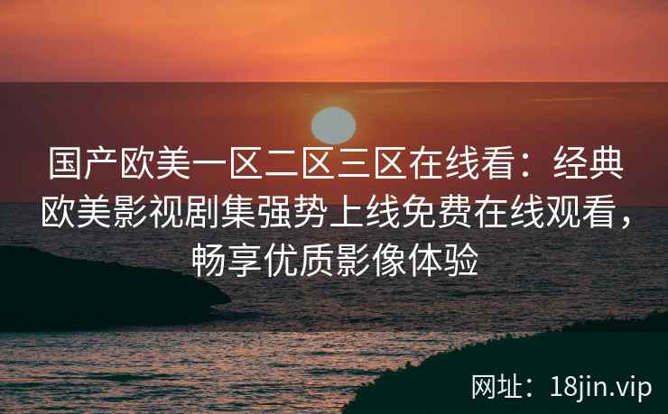国产欧美一区二区三区在线看：经典欧美影视剧集强势上线免费在线观看，畅享优质影像体验