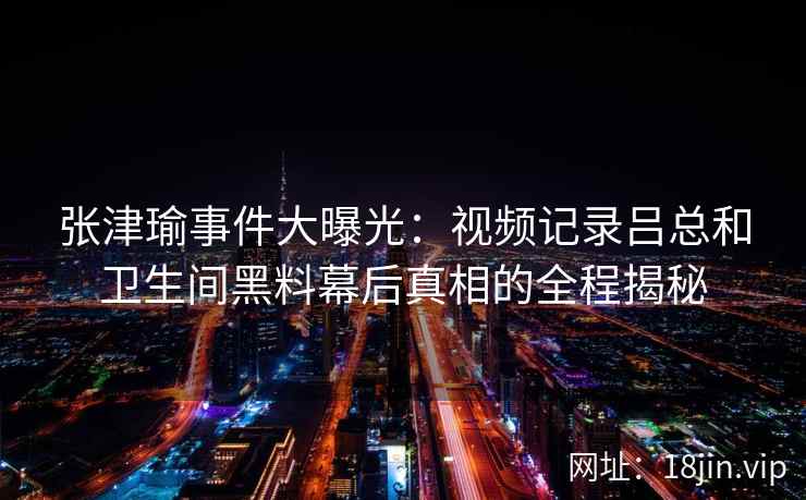 张津瑜事件大曝光：视频记录吕总和卫生间黑料幕后真相的全程揭秘