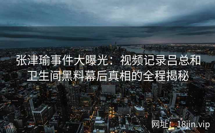 张津瑜事件大曝光：视频记录吕总和卫生间黑料幕后真相的全程揭秘
