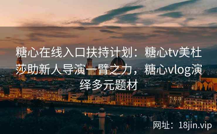 糖心在线入口扶持计划：糖心tv美杜莎助新人导演一臂之力，糖心vlog演绎多元题材