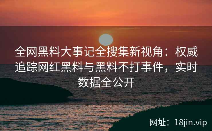 全网黑料大事记全搜集新视角：权威追踪网红黑料与黑料不打事件，实时数据全公开